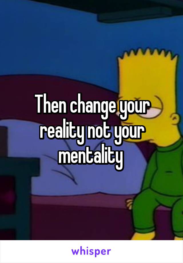 Then change your reality not your mentality 