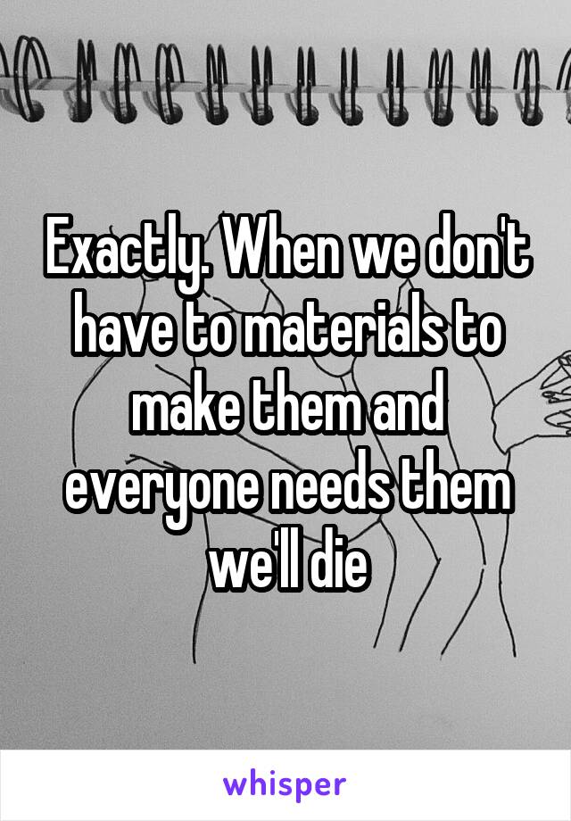 Exactly. When we don't have to materials to make them and everyone needs them we'll die