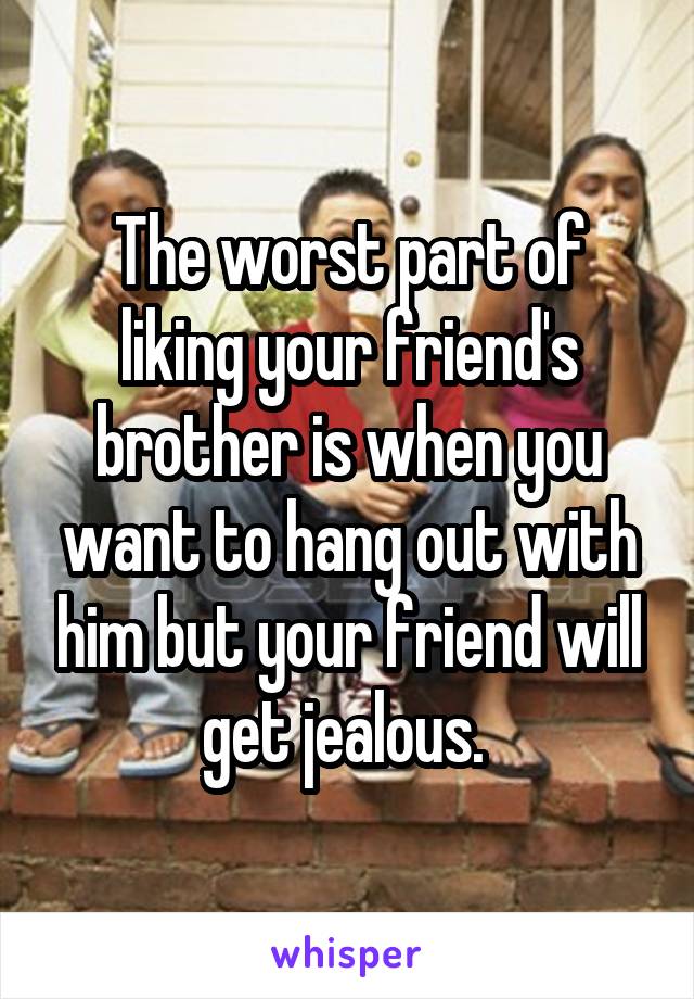 The worst part of liking your friend's brother is when you want to hang out with him but your friend will get jealous. 