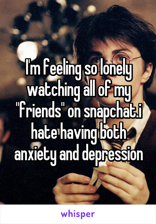 I'm feeling so lonely watching all of my "friends" on snapchat.i hate having both anxiety and depression