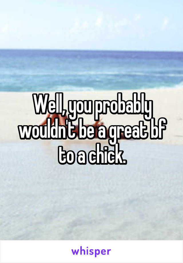 Well, you probably wouldn't be a great bf to a chick.