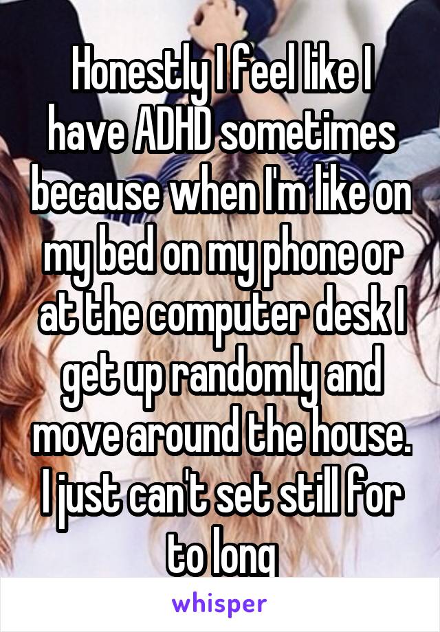 Honestly I feel like I have ADHD sometimes because when I'm like on my bed on my phone or at the computer desk I get up randomly and move around the house. I just can't set still for to long