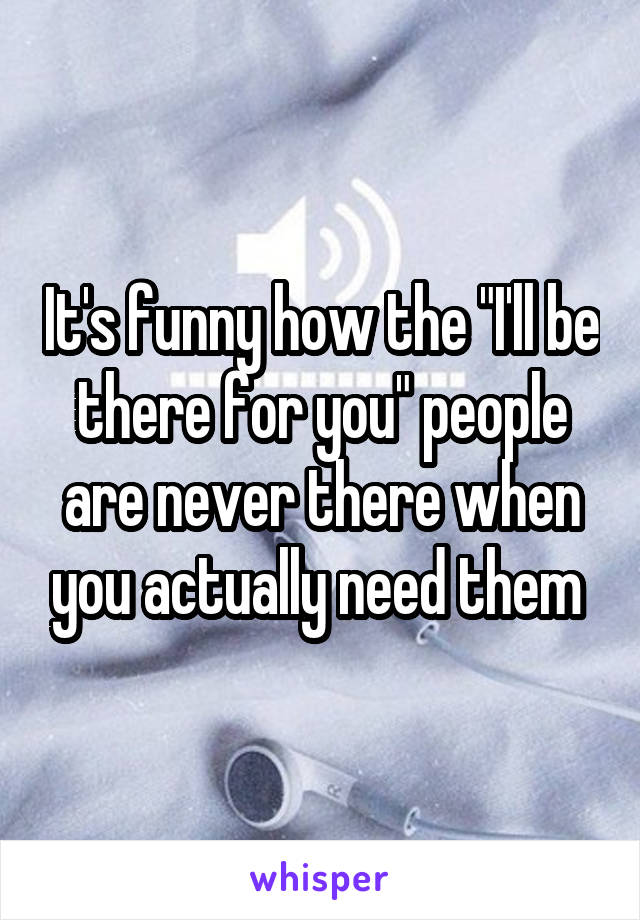 It's funny how the "I'll be there for you" people are never there when you actually need them 