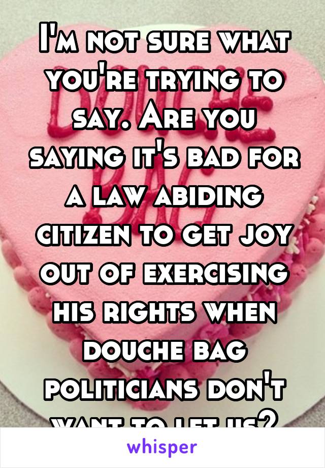 I'm not sure what you're trying to say. Are you saying it's bad for a law abiding citizen to get joy out of exercising his rights when douche bag politicians don't want to let us?