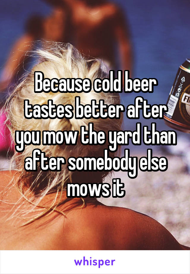 Because cold beer tastes better after you mow the yard than after somebody else mows it