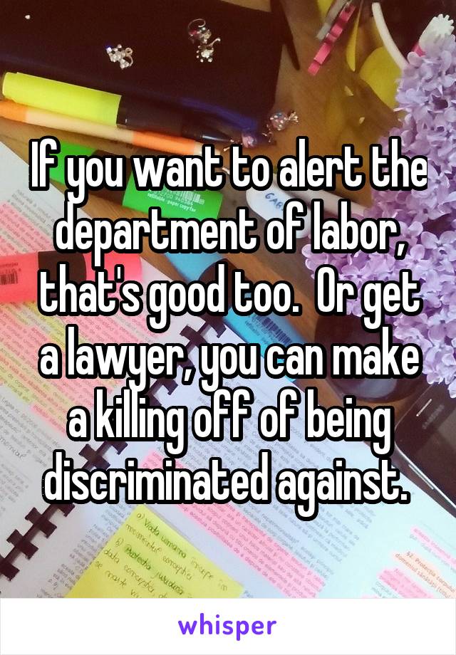 If you want to alert the department of labor, that's good too.  Or get a lawyer, you can make a killing off of being discriminated against. 