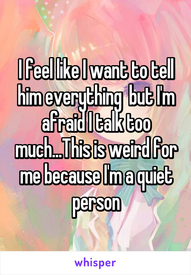 I feel like I want to tell him everything  but I'm afraid I talk too much...This is weird for me because I'm a quiet person