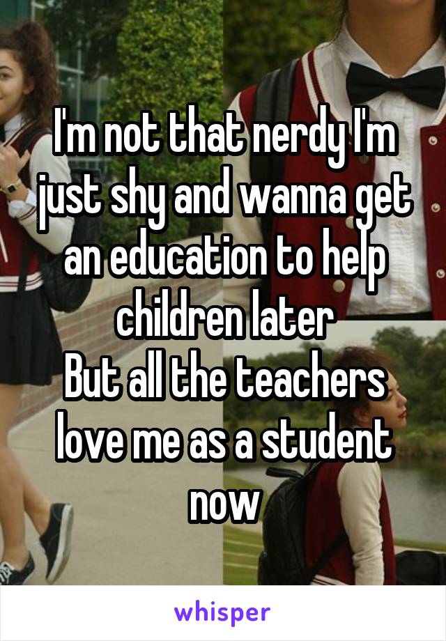 I'm not that nerdy I'm just shy and wanna get an education to help children later
But all the teachers love me as a student now