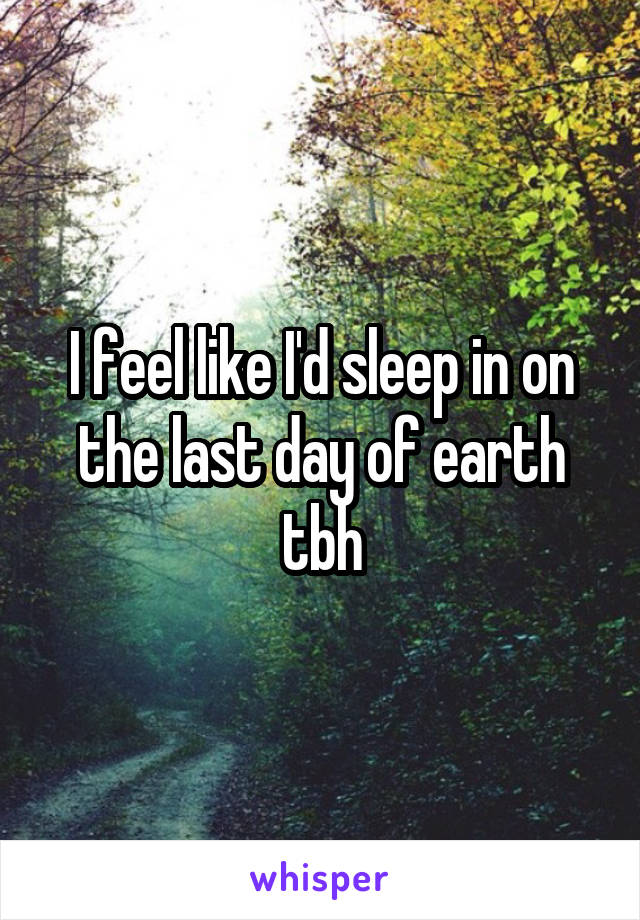 I feel like I'd sleep in on the last day of earth tbh