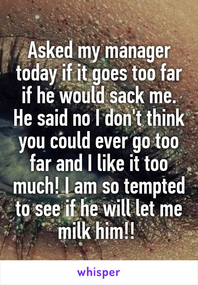 Asked my manager today if it goes too far if he would sack me. He said no I don't think you could ever go too far and I like it too much! I am so tempted to see if he will let me milk him!! 