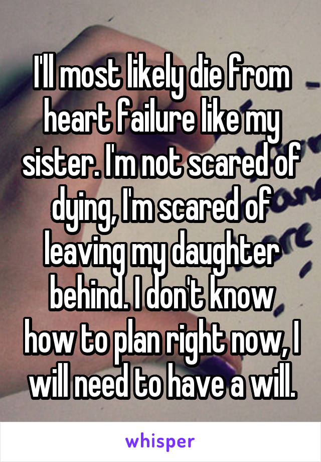 I'll most likely die from heart failure like my sister. I'm not scared of dying, I'm scared of leaving my daughter behind. I don't know how to plan right now, I will need to have a will.