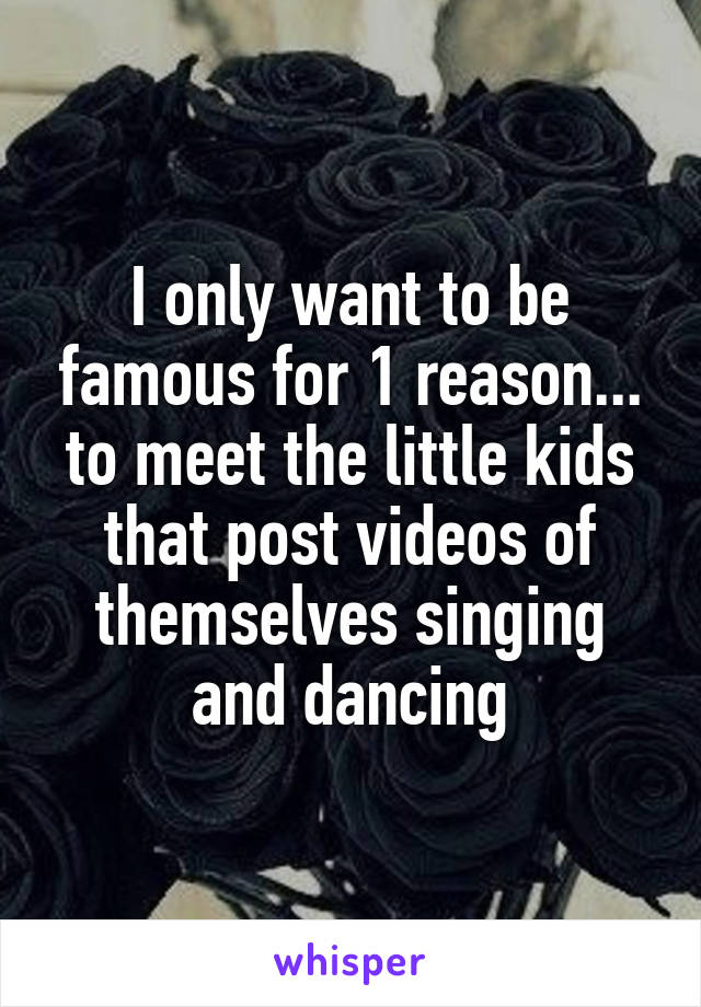 I only want to be famous for 1 reason... to meet the little kids that post videos of themselves singing and dancing