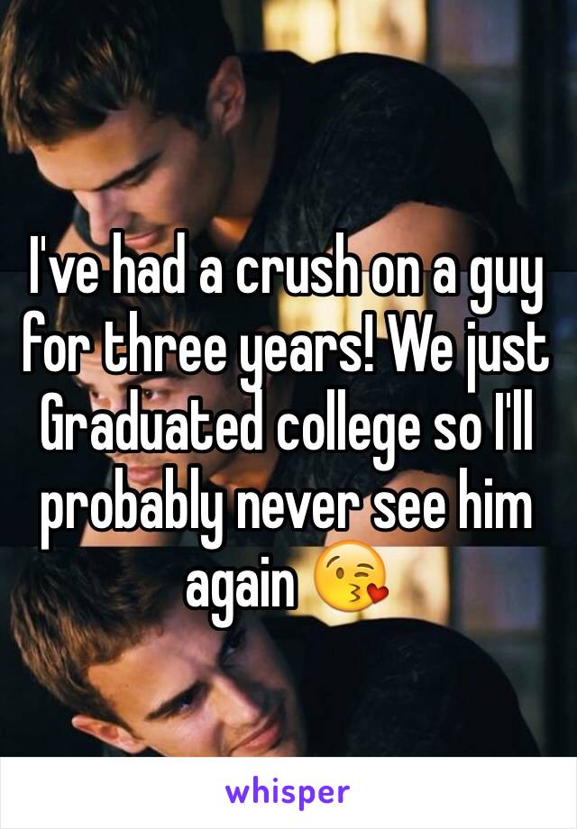 I've had a crush on a guy for three years! We just Graduated college so I'll probably never see him again 😘