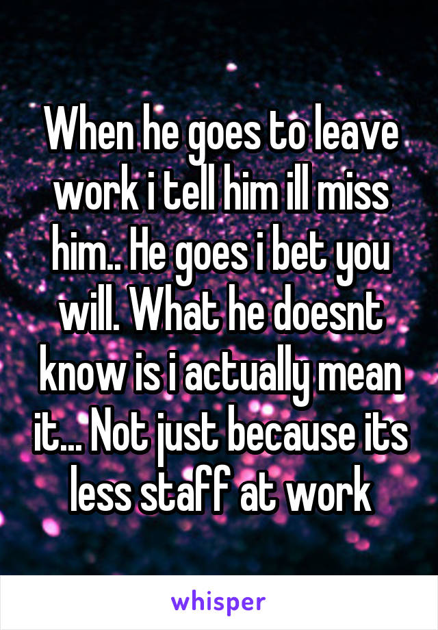 When he goes to leave work i tell him ill miss him.. He goes i bet you will. What he doesnt know is i actually mean it... Not just because its less staff at work