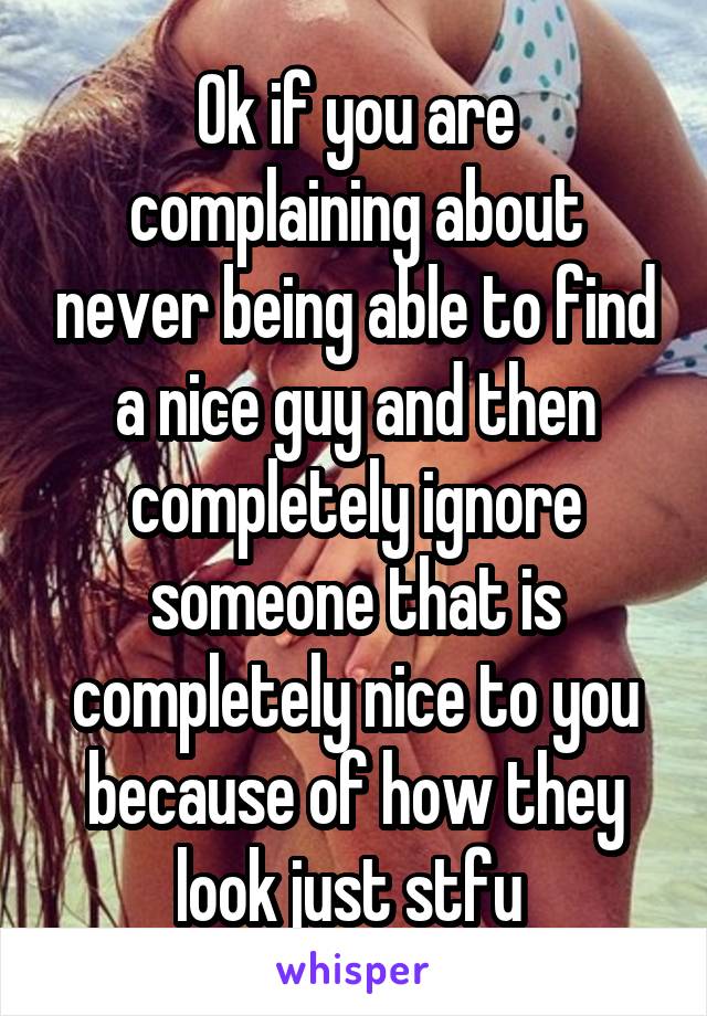 Ok if you are complaining about never being able to find a nice guy and then completely ignore someone that is completely nice to you because of how they look just stfu 