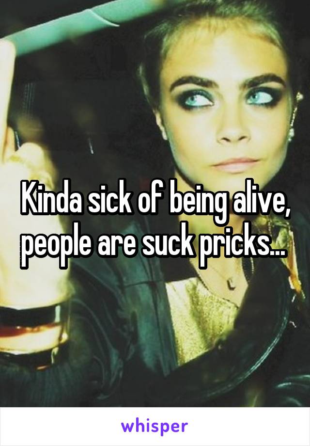 Kinda sick of being alive, people are suck pricks... 