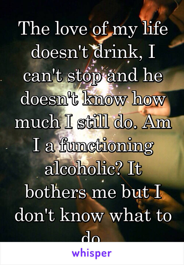 The love of my life doesn't drink, I can't stop and he doesn't know how much I still do. Am I a functioning alcoholic? It bothers me but I don't know what to do.