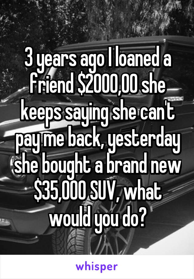 3 years ago I loaned a friend $2000,00 she keeps saying she can't pay me back, yesterday she bought a brand new $35,000 SUV, what would you do?