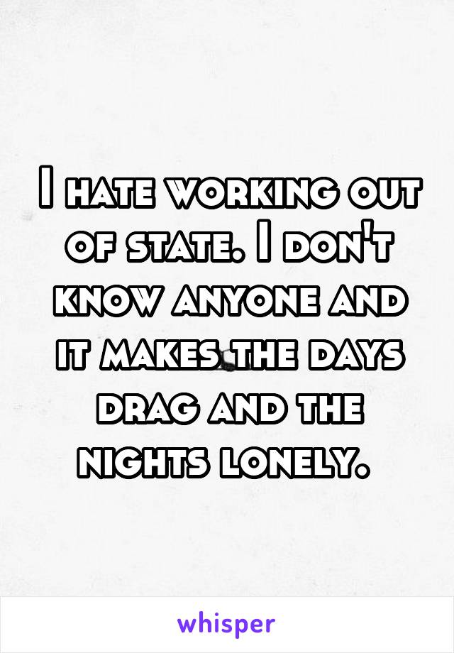 I hate working out of state. I don't know anyone and it makes the days drag and the nights lonely. 