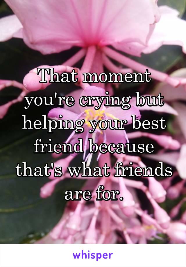 That moment you're crying but helping your best friend because that's what friends are for.