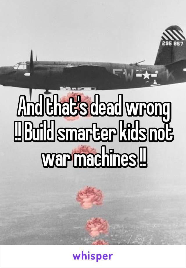 And that's dead wrong !! Build smarter kids not war machines !!