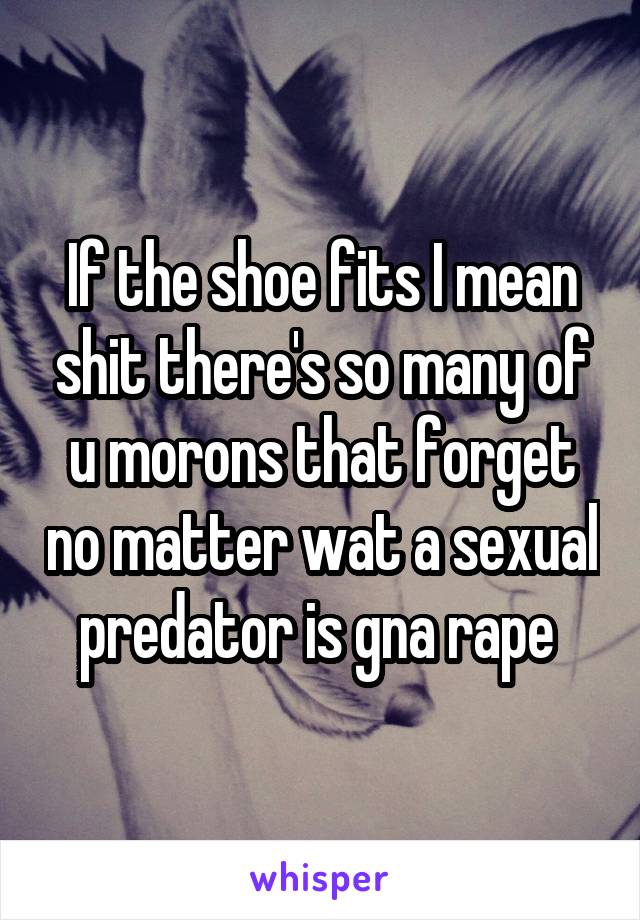 If the shoe fits I mean shit there's so many of u morons that forget no matter wat a sexual predator is gna rape 