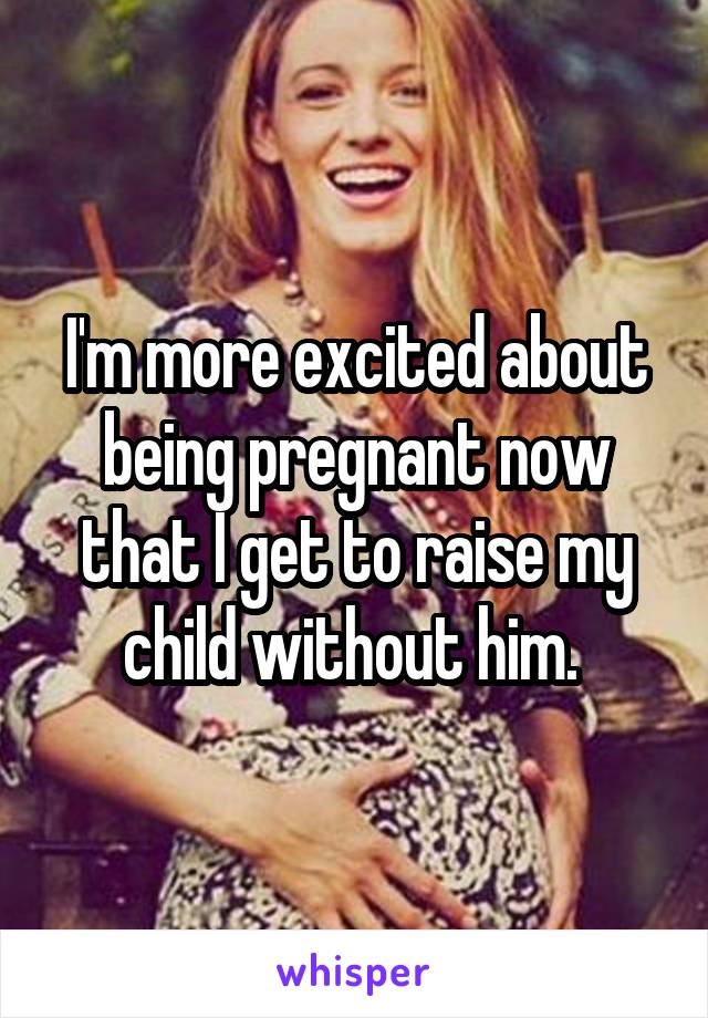 I'm more excited about being pregnant now that I get to raise my child without him. 