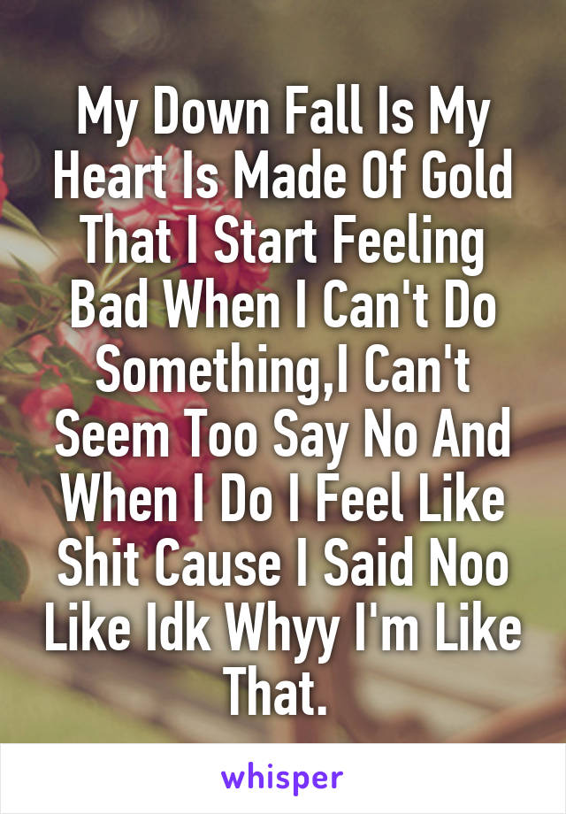 My Down Fall Is My Heart Is Made Of Gold That I Start Feeling Bad When I Can't Do Something,I Can't Seem Too Say No And When I Do I Feel Like Shit Cause I Said Noo Like Idk Whyy I'm Like That. 