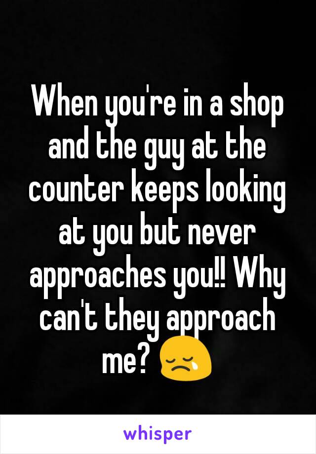 When you're in a shop and the guy at the counter keeps looking at you but never approaches you!! Why can't they approach me? 😢