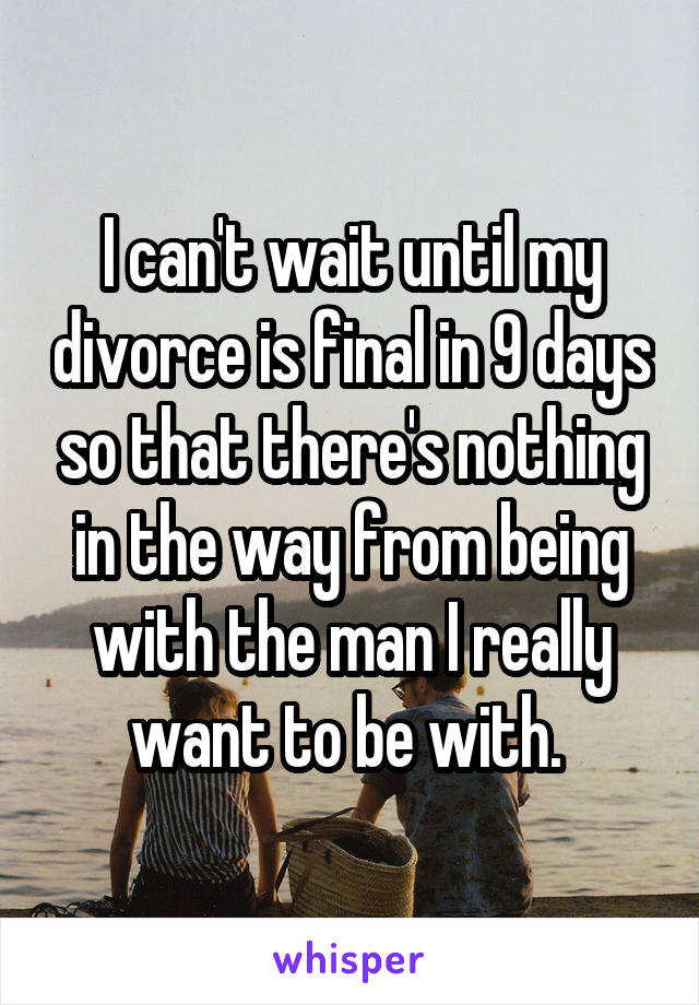 I can't wait until my divorce is final in 9 days so that there's nothing in the way from being with the man I really want to be with. 