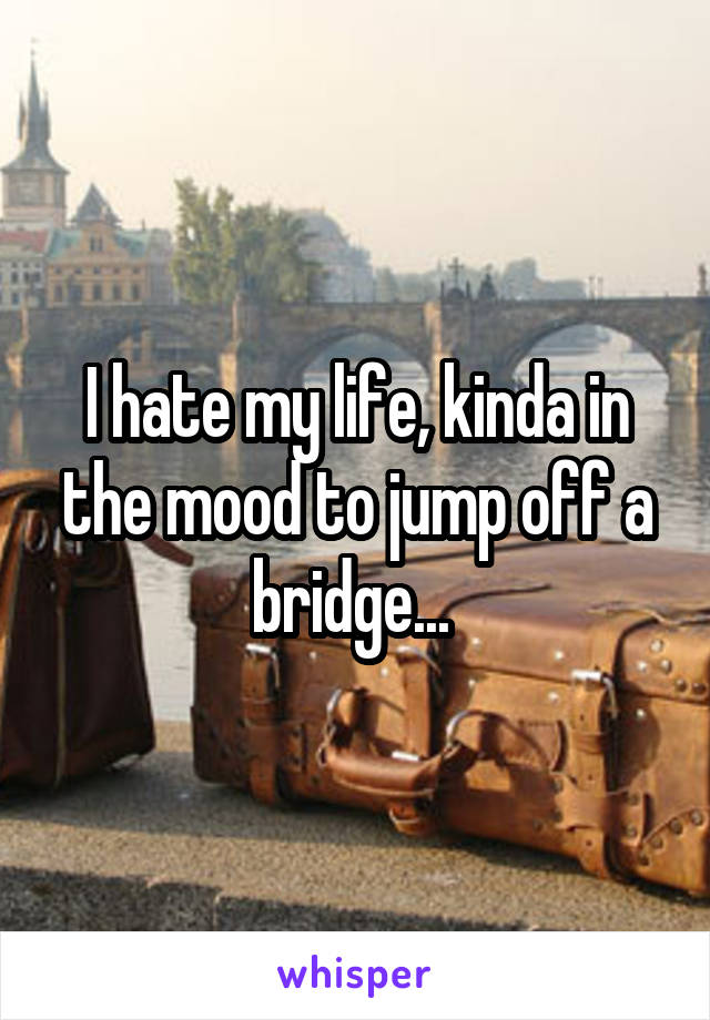 I hate my life, kinda in the mood to jump off a bridge... 