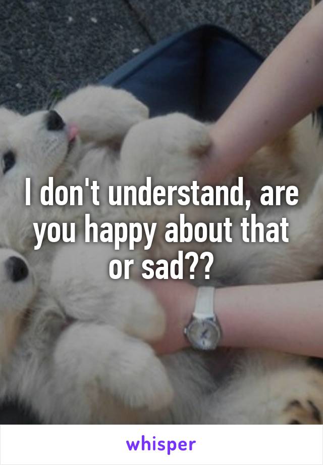 I don't understand, are you happy about that or sad??