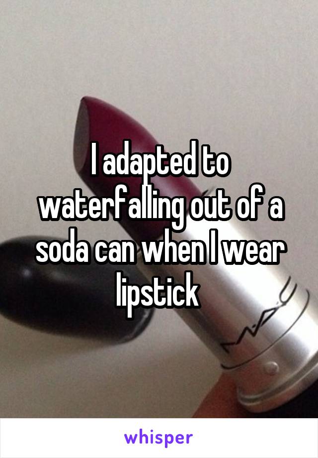 I adapted to waterfalling out of a soda can when I wear lipstick 