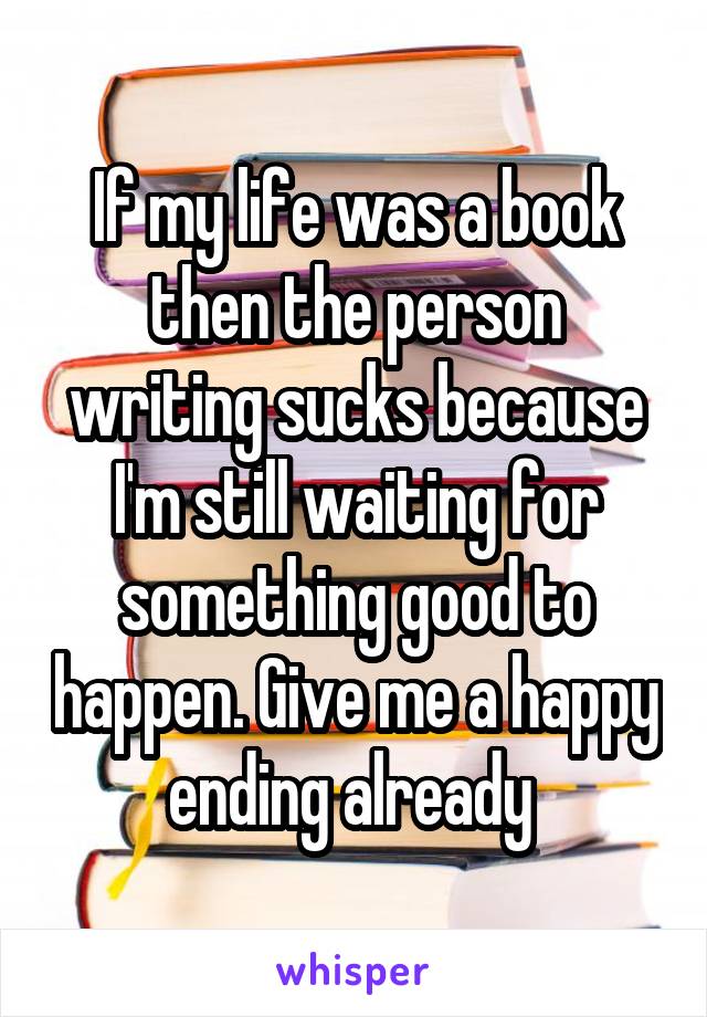 If my life was a book then the person writing sucks because I'm still waiting for something good to happen. Give me a happy ending already 