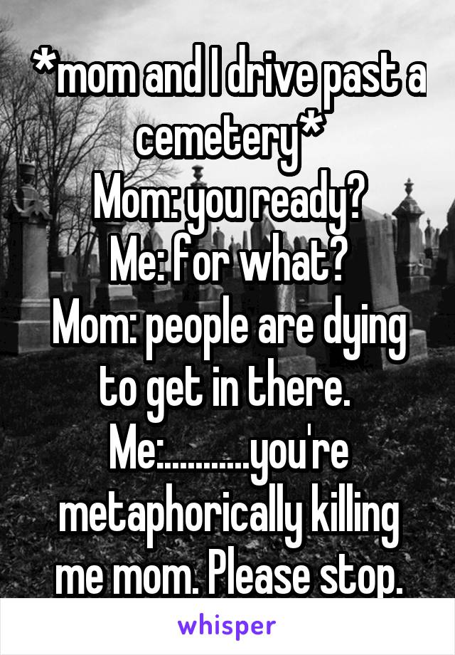 *mom and I drive past a cemetery*
Mom: you ready?
Me: for what?
Mom: people are dying to get in there. 
Me:...........you're metaphorically killing me mom. Please stop.