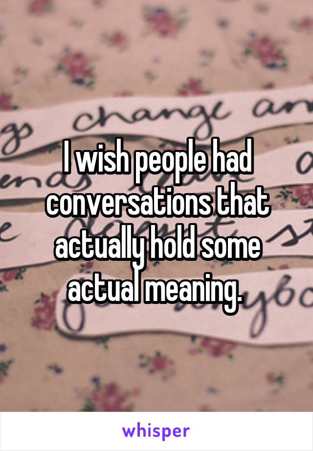 I wish people had conversations that actually hold some actual meaning. 