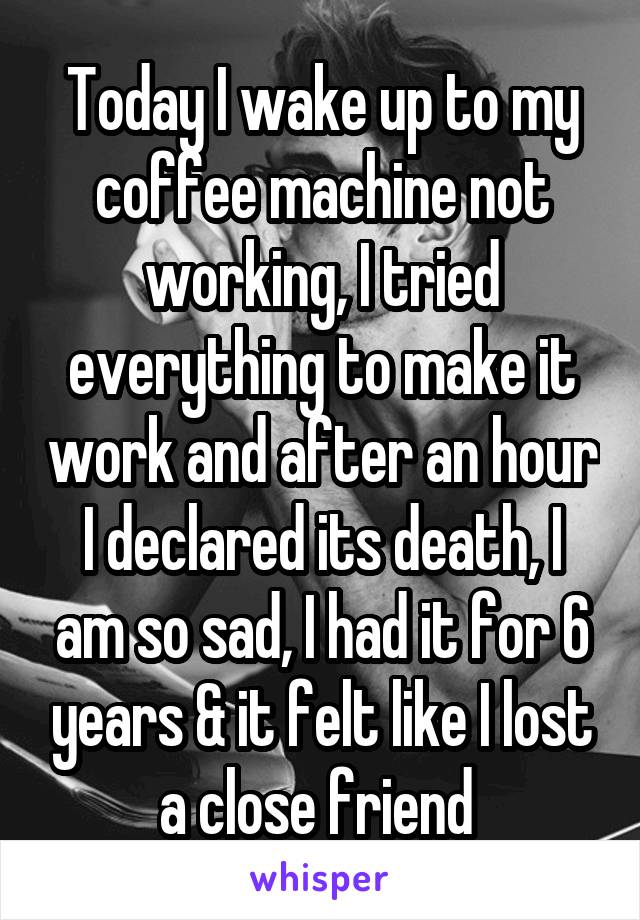 Today I wake up to my coffee machine not working, I tried everything to make it work and after an hour I declared its death, I am so sad, I had it for 6 years & it felt like I lost a close friend 