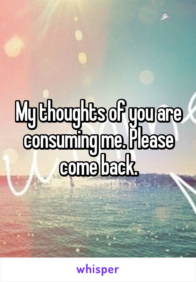 My thoughts of you are consuming me. Please come back.