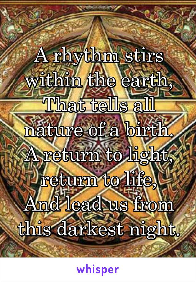 A rhythm stirs within the earth,
That tells all nature of a birth.
A return to light, return to life,
And lead us from this darkest night.