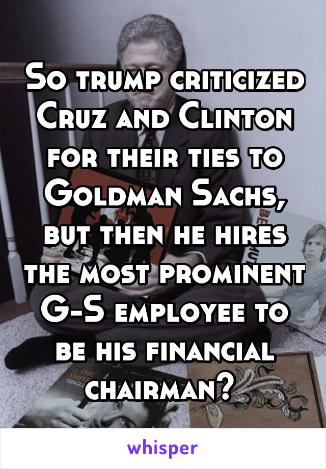 So trump criticized Cruz and Clinton for their ties to Goldman Sachs, but then he hires the most prominent G-S employee to be his financial chairman? 