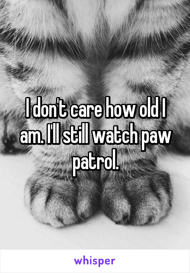 I don't care how old I am. I'll still watch paw patrol.