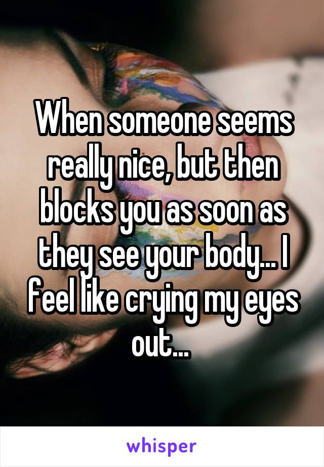 When someone seems really nice, but then blocks you as soon as they see your body... I feel like crying my eyes out... 