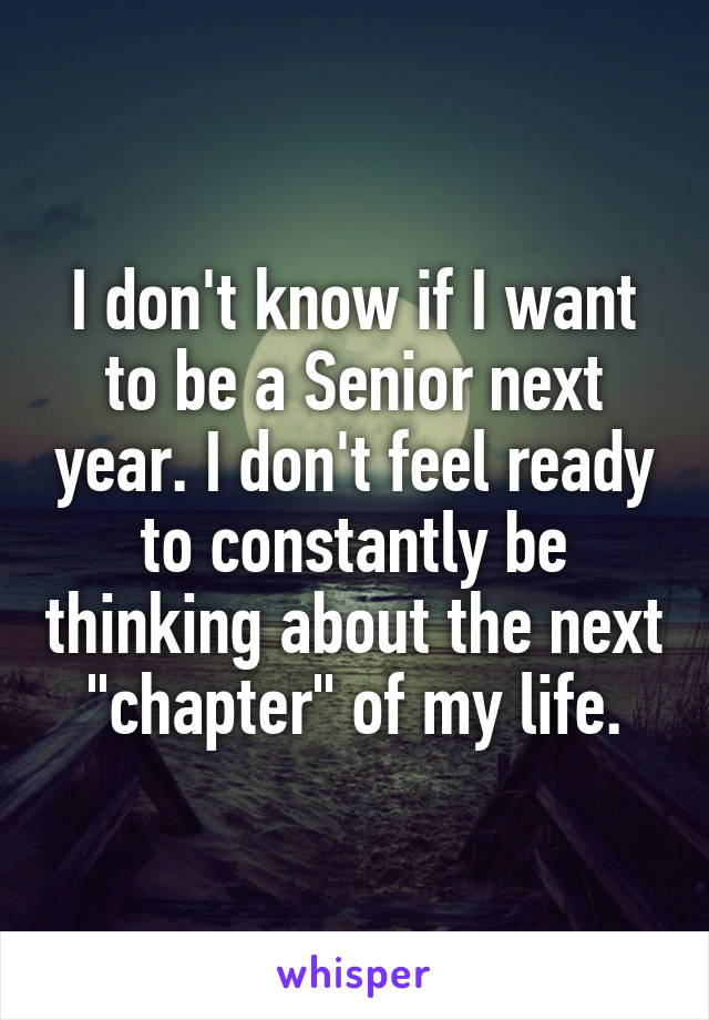 I don't know if I want to be a Senior next year. I don't feel ready to constantly be thinking about the next "chapter" of my life.