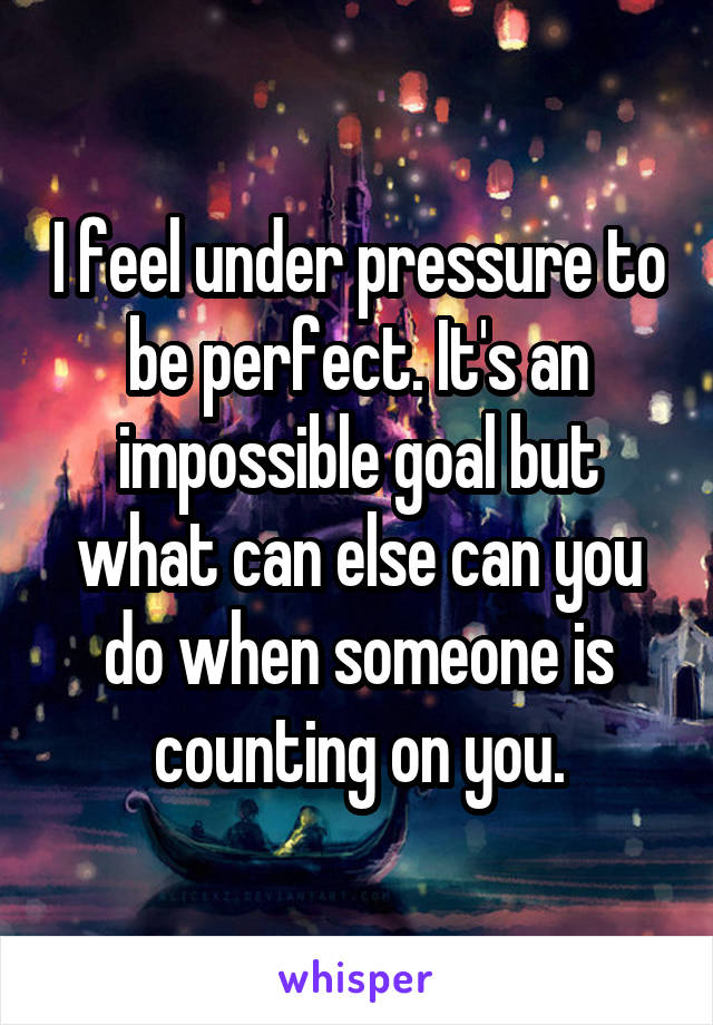 I feel under pressure to be perfect. It's an impossible goal but what can else can you do when someone is counting on you.