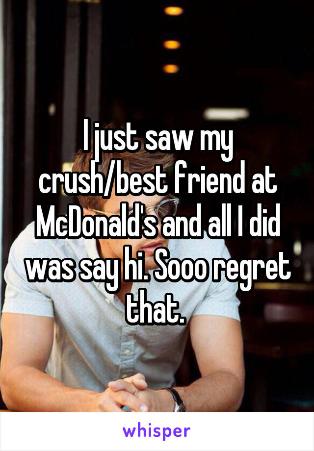 I just saw my crush/best friend at McDonald's and all I did was say hi. Sooo regret that. 