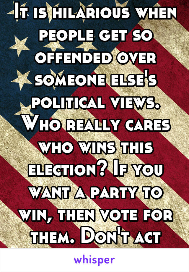 It is hilarious when people get so offended over someone else's political views. Who really cares who wins this election? If you want a party to win, then vote for them. Don't act childish about it.