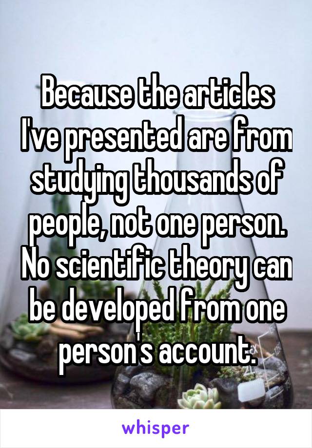 Because the articles I've presented are from studying thousands of people, not one person. No scientific theory can be developed from one person's account.