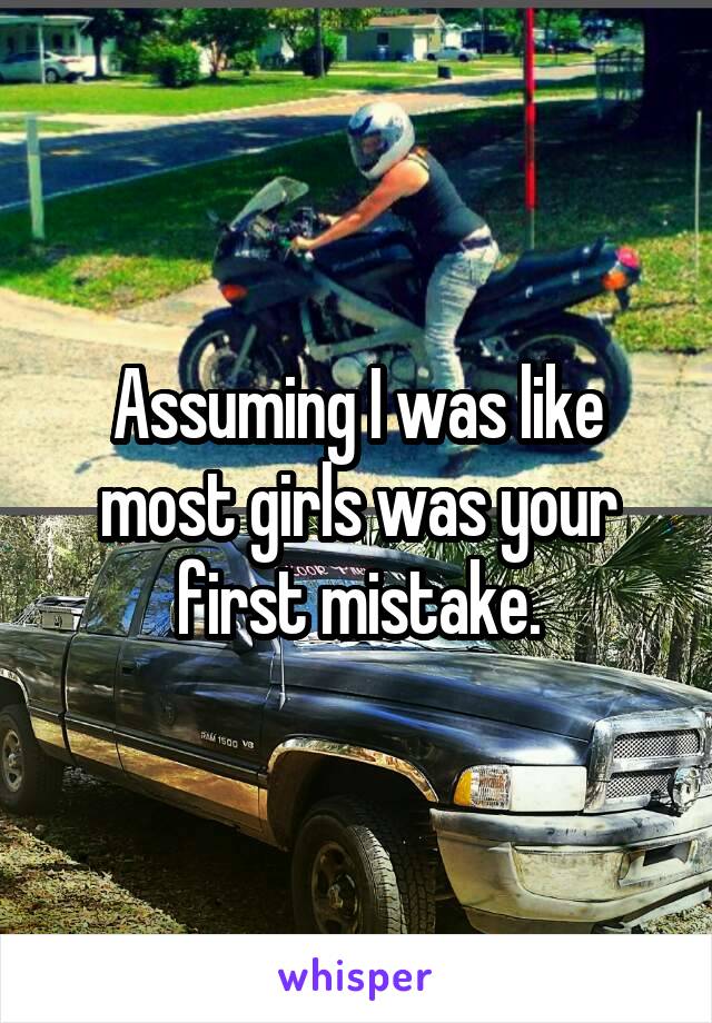 Assuming I was like most girls was your first mistake.