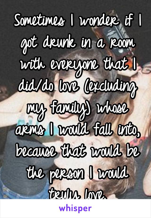 Sometimes I wonder if I got drunk in a room with everyone that I did/do love (excluding my family) whose arms I would fall into, because that would be the person I would truly love.