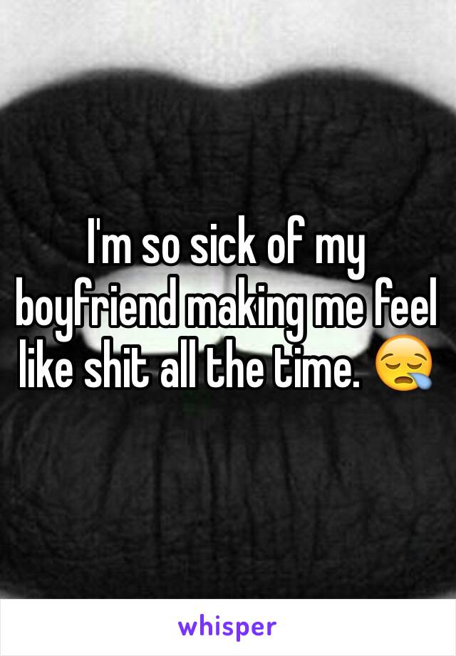 I'm so sick of my boyfriend making me feel like shit all the time. 😪